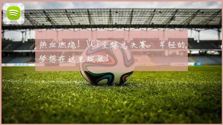 热血燃烧！VCT全球总决赛，年轻的梦想在这里绽放！