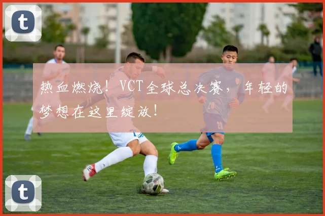 热血燃烧！VCT全球总决赛，年轻的梦想在这里绽放！