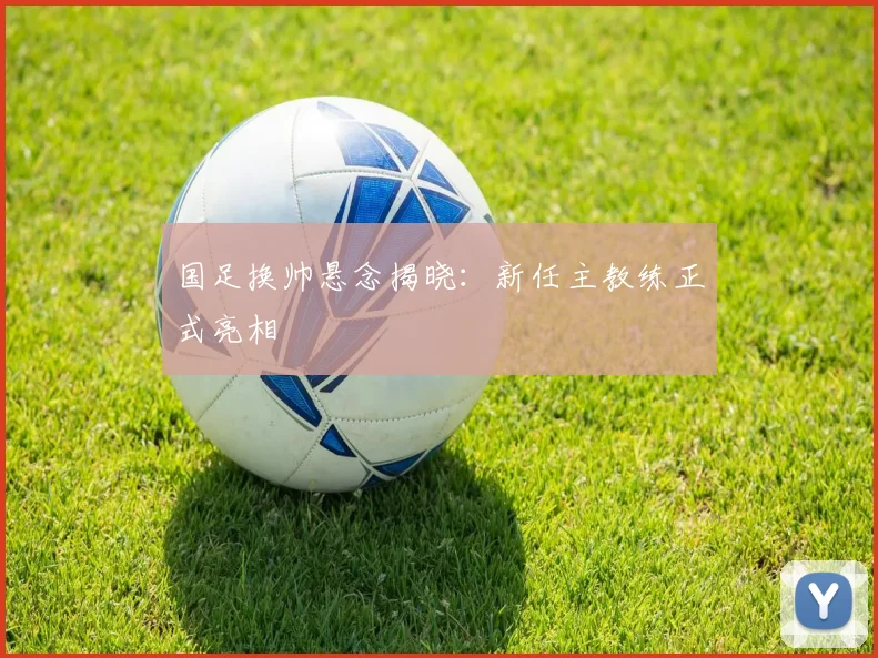 国足换帅悬念揭晓：新任主教练正式亮相