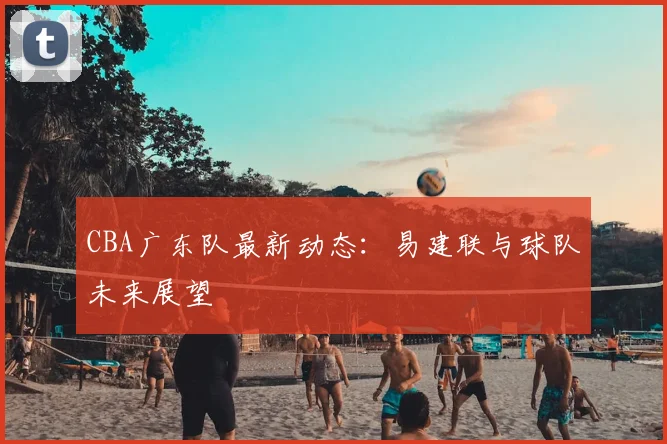 CBA广东队最新动态：易建联与球队未来展望