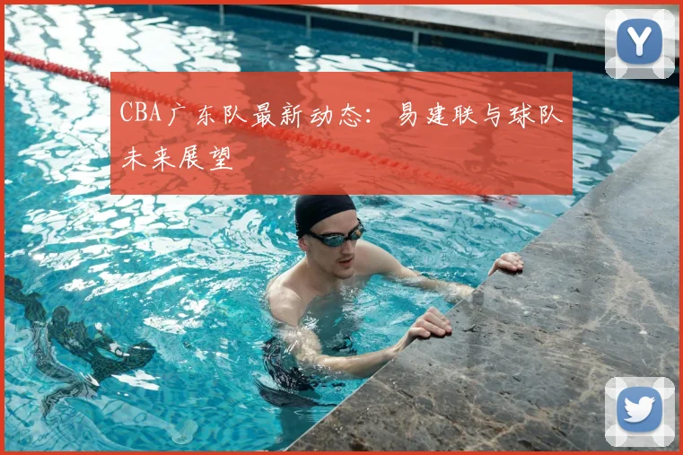 CBA广东队最新动态:易建联与球队未来展望
