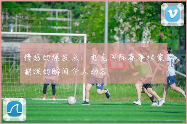 情感的爆发点，电竞国际赛事档案捕捉的瞬间令人动容