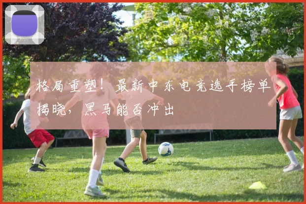 格局重塑！最新中东电竞选手榜单揭晓，黑马能否冲出