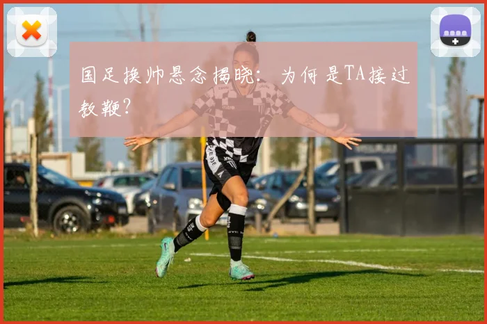 国足换帅悬念揭晓：为何是TA接过教鞭？