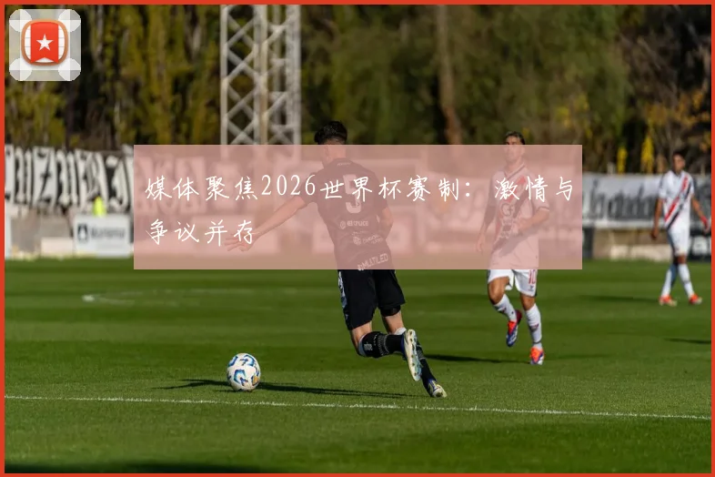 媒体聚焦2026世界杯赛制：激情与争议并存