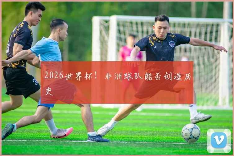 2026世界杯！非洲球队能否创造历史