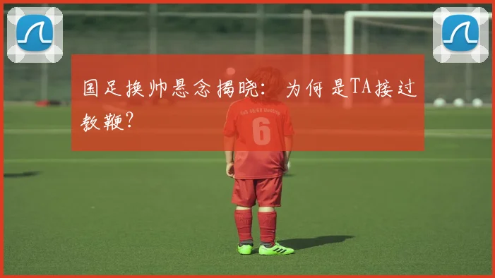 国足换帅悬念揭晓：为何是TA接过教鞭？